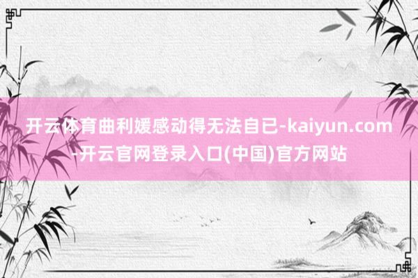 开云体育曲利媛感动得无法自已-kaiyun.com-开云官网登录入口(中国)官方网站