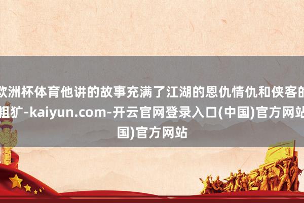 欧洲杯体育他讲的故事充满了江湖的恩仇情仇和侠客的粗犷-kaiyun.com-开云官网登录入口(中国)官方网站