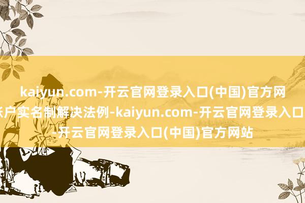 kaiyun.com-开云官网登录入口(中国)官方网站以落实证券账户实名制解决法例-kaiyun.com-开云官网登录入口(中国)官方网站