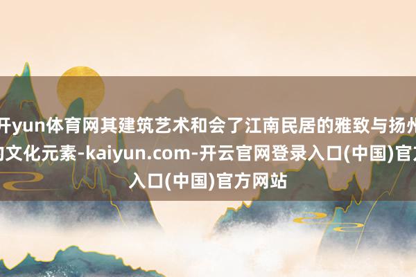 开yun体育网其建筑艺术和会了江南民居的雅致与扬州独有的文化元素-kaiyun.com-开云官网登录入口(中国)官方网站