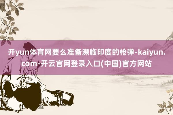 开yun体育网要么准备濒临印度的枪弹-kaiyun.com-开云官网登录入口(中国)官方网站