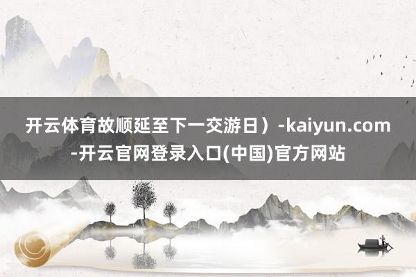 开云体育故顺延至下一交游日）-kaiyun.com-开云官网登录入口(中国)官方网站