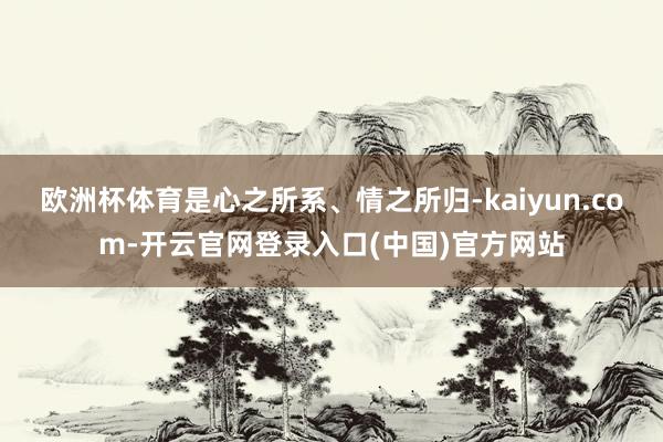 欧洲杯体育是心之所系、情之所归-kaiyun.com-开云官网登录入口(中国)官方网站