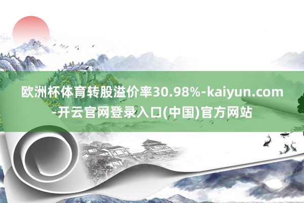 欧洲杯体育转股溢价率30.98%-kaiyun.com-开云官网登录入口(中国)官方网站