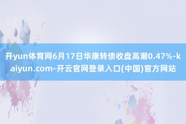 开yun体育网6月17日华康转债收盘高潮0.47%-kaiyun.com-开云官网登录入口(中国)官方网站