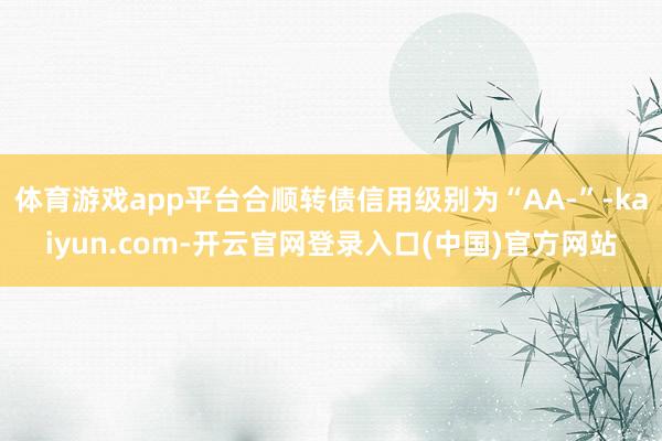 体育游戏app平台合顺转债信用级别为“AA-”-kaiyun.com-开云官网登录入口(中国)官方网站