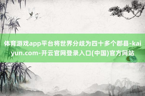 体育游戏app平台将世界分歧为四十多个郡县-kaiyun.com-开云官网登录入口(中国)官方网站