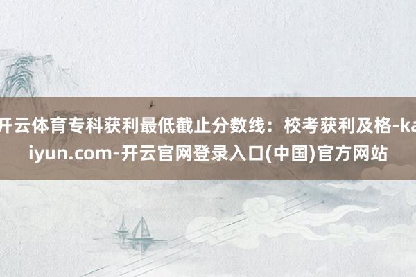 开云体育专科获利最低截止分数线：校考获利及格-kaiyun.com-开云官网登录入口(中国)官方网站