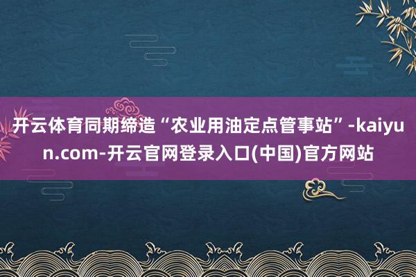 开云体育同期缔造“农业用油定点管事站”-kaiyun.com-开云官网登录入口(中国)官方网站