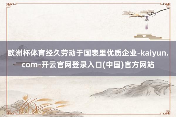 欧洲杯体育经久劳动于国表里优质企业-kaiyun.com-开云官网登录入口(中国)官方网站