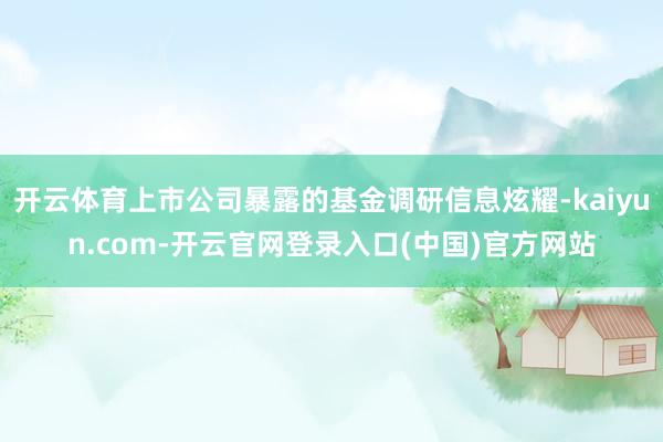 开云体育上市公司暴露的基金调研信息炫耀-kaiyun.com-开云官网登录入口(中国)官方网站