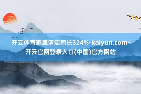 开云体育家庭清洁增长324%-kaiyun.com-开云官网登录入口(中国)官方网站