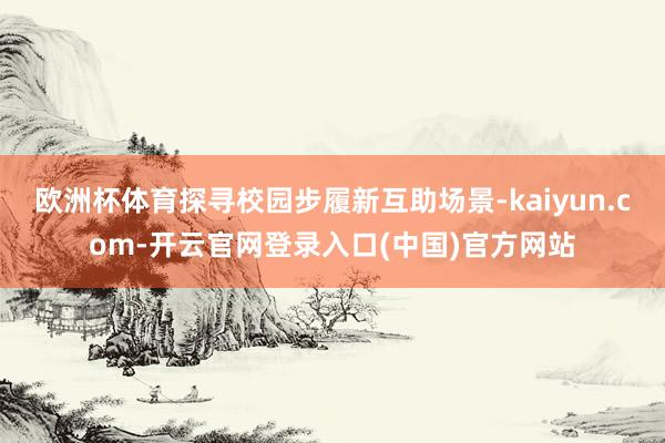 欧洲杯体育探寻校园步履新互助场景-kaiyun.com-开云官网登录入口(中国)官方网站