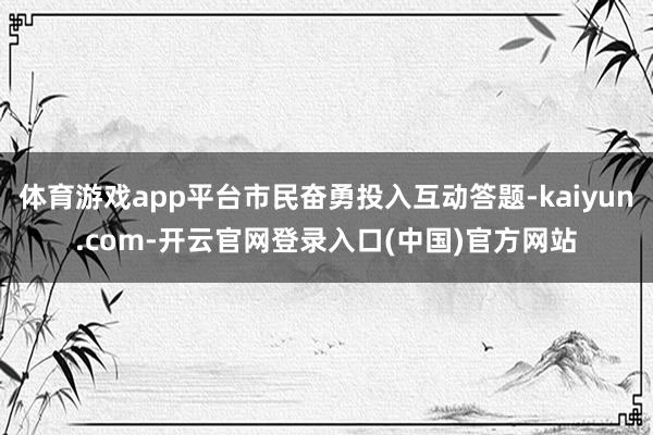 体育游戏app平台市民奋勇投入互动答题-kaiyun.com-开云官网登录入口(中国)官方网站