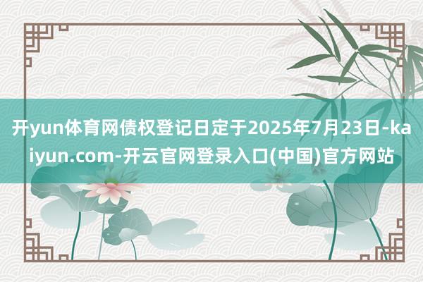 开yun体育网债权登记日定于2025年7月23日-kaiyun.com-开云官网登录入口(中国)官方网站