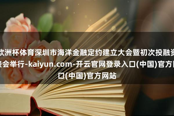欧洲杯体育深圳市海洋金融定约建立大会暨初次投融资对接会举行-kaiyun.com-开云官网登录入口(中国)官方网站