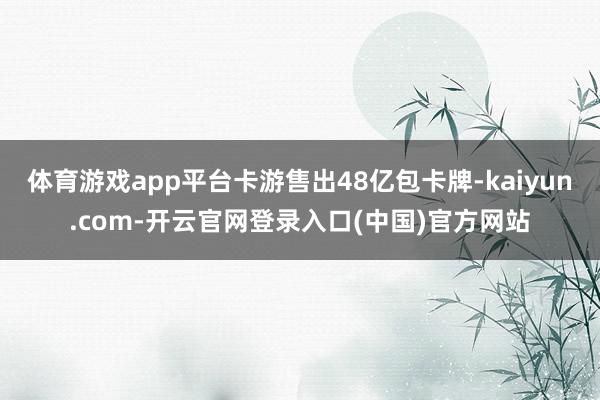 体育游戏app平台卡游售出48亿包卡牌-kaiyun.com-开云官网登录入口(中国)官方网站