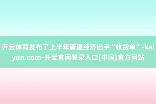 开云体育发布了上半年新疆经济出手“收货单”-kaiyun.com-开云官网登录入口(中国)官方网站