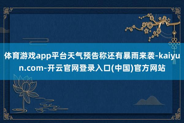 体育游戏app平台天气预告称还有暴雨来袭-kaiyun.com-开云官网登录入口(中国)官方网站