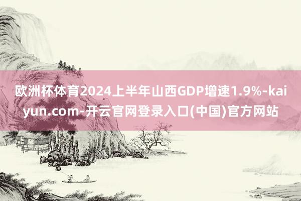欧洲杯体育2024上半年山西GDP增速1.9%-kaiyun.com-开云官网登录入口(中国)官方网站