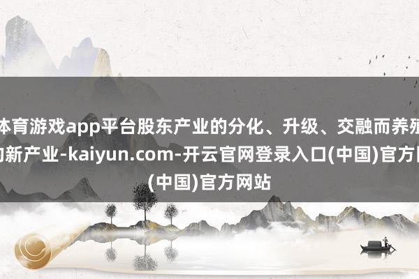 体育游戏app平台股东产业的分化、升级、交融而养殖出的新产业-kaiyun.com-开云官网登录入口(中国)官方网站