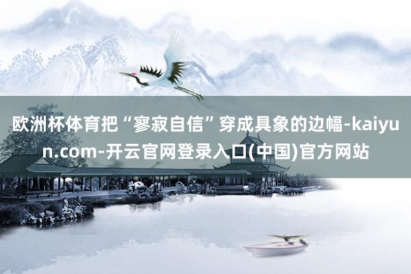 欧洲杯体育把“寥寂自信”穿成具象的边幅-kaiyun.com-开云官网登录入口(中国)官方网站