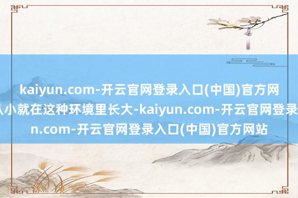 kaiyun.com-开云官网登录入口(中国)官方网站伸开剩余87%他从小就在这种环境里长大-kaiyun.com-开云官网登录入口(中国)官方网站