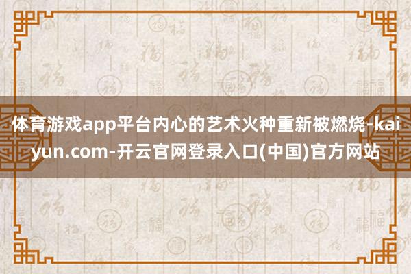 体育游戏app平台内心的艺术火种重新被燃烧-kaiyun.com-开云官网登录入口(中国)官方网站