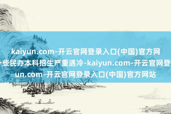 kaiyun.com-开云官网登录入口(中国)官方网站比如好多省份都有一些民办本科招生严重遇冷-kaiyun.com-开云官网登录入口(中国)官方网站