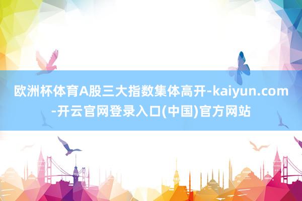 欧洲杯体育A股三大指数集体高开-kaiyun.com-开云官网登录入口(中国)官方网站