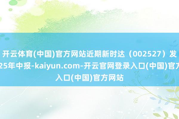 开云体育(中国)官方网站近期新时达(002527)发布2025年中报-kaiyun.com-开云官网登录入口(中国)官方网站