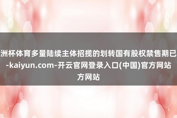 欧洲杯体育多量陆续主体招揽的划转国有股权禁售期已过-kaiyun.com-开云官网登录入口(中国)官方网站