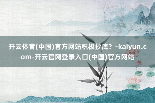 开云体育(中国)官方网站积极抄底？-kaiyun.com-开云官网登录入口(中国)官方网站