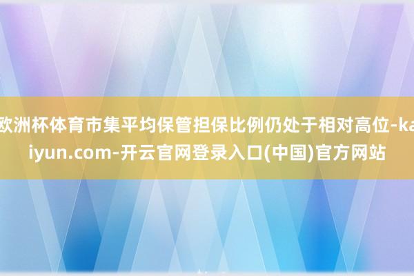欧洲杯体育市集平均保管担保比例仍处于相对高位-kaiyun.com-开云官网登录入口(中国)官方网站