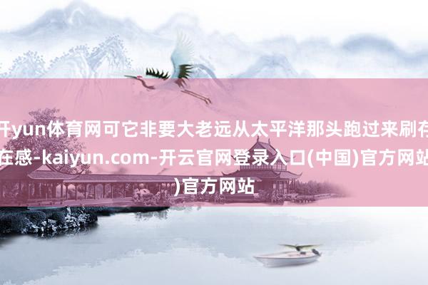 开yun体育网可它非要大老远从太平洋那头跑过来刷存在感-kaiyun.com-开云官网登录入口(中国)官方网站