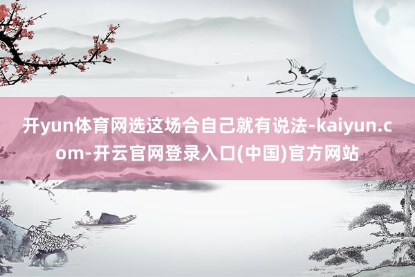 开yun体育网选这场合自己就有说法-kaiyun.com-开云官网登录入口(中国)官方网站