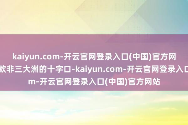 kaiyun.com-开云官网登录入口(中国)官方网站叙利亚处于亚欧非三大洲的十字口-kaiyun.com-开云官网登录入口(中国)官方网站