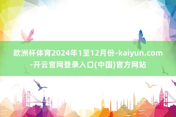 欧洲杯体育2024年1至12月份-kaiyun.com-开云官网登录入口(中国)官方网站