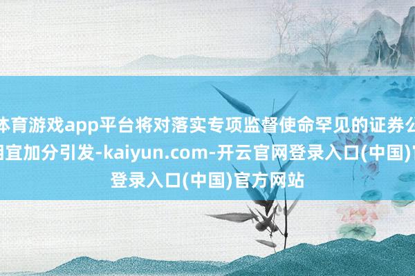 体育游戏app平台将对落实专项监督使命罕见的证券公司给以相宜加分引发-kaiyun.com-开云官网登录入口(中国)官方网站
